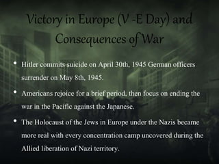Victory in Europe (V -E Day) and
Consequences of War
• Hitler commits suicide on April 30th, 1945 German officers
surrender on May 8th, 1945.
• Americans rejoice for a brief period, then focus on ending the
war in the Pacific against the Japanese.
• The Holocaust of the Jews in Europe under the Nazis became
more real with every concentration camp uncovered during the
Allied liberation of Nazi territory.
 
