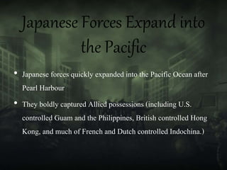 Japanese Forces Expand into
the Pacific
• Japanese forces quickly expanded into the Pacific Ocean after
Pearl Harbour
• They boldly captured Allied possessions (including U.S.
controlled Guam and the Philippines, British controlled Hong
Kong, and much of French and Dutch controlled Indochina.)
 