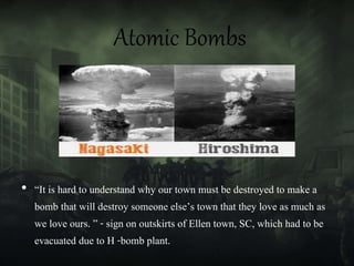 Atomic Bombs
• “It is hard to understand why our town must be destroyed to make a
bomb that will destroy someone else’s town that they love as much as
we love ours. ” - sign on outskirts of Ellen town, SC, which had to be
evacuated due to H -bomb plant.
 