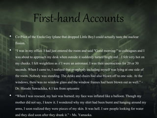 First-hand Accounts
• Co-Pilot of the Enola Gay (plane that dropped LittleBoy) could actuallytaste the nuclear
fission.
• “I was in my office. I had just entered the room and said "Good morning." to colleagues and I
was about to approach my desk when outside it suddenly turned bright red…I felt very hot on
my cheeks. I felt weightlessas if I were an astronaut. I was then unconsciousfor 20 or 30
seconds. When I came to, I realized that everybodyincludingmyself was lying at one side of
the room. Nobody was standing. The desks and chairs had also blown off to one side. At the
windows, there was no window glass and the window frames had been blown out as well.” -
Dr. Hiroshi Sawachika, 4.1 km from epicentre
• “When I was rescued, my hair was burned; my face was inflatedlike a balloon.Though my
mother did not say, I knew it. I wondered why my shirt had been burnt and hanging around my
arms, I soon realizedthey were pieces of my skin. It was hell. I saw people looking for water
and they died soon after they drank it.” - Ms. Yamaoka.
 