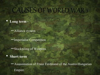 CAUSES OF WORLD WAR 1
• Long term -
–Alliance system
–Imperialist Competition
–Stockpiling of Weapons
• Short term
–Assassination of Franz Ferdinand of the Austro-Hungarian
Empire.
 