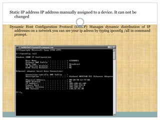 Static IP address IP address manually assigned to a device. It can not be
changed
Dynamic Host Configuration Protocol (DHCP) Manages dynamic distribution of IP
addresses on a network you can see your ip adress by typing ipconfig /all in command
prompt.
 