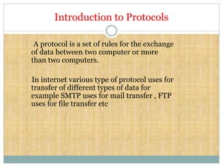 Introduction to Protocols
A protocol is a set of rules for the exchange
of data between two computer or more
than two computers.
In internet various type of protocol uses for
transfer of different types of data for
example SMTP uses for mail transfer , FTP
uses for file transfer etc
 