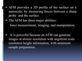  AFM provides a 3D profile of the surface on a
nanoscale, by measuring forces between a sharp
probe and the surface.
 Th...