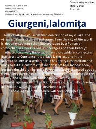 Today I will give you a detailed description of my village. The
village’s name is Giurgeni and comes from the city of Giurgiu. It
is documented more than 500 years ago by a Romanian
chronichar in a book called ‘’Old Villages and their History’’.
Situated on a very important main thoroughfare, connecting
Bucharest to Constanta , the village is the last one in the
Ialomita county, as a settlement . t has a very rich tradition and
many beautiful customs that do not seem to disappear soon,
because the children here are very interested and excited about
them. They participates in various contests of traditions , in the
county and outside with a folk dance ensamble.
The village has one of the first schools in the county, founded
in 1836 and which today has developed a lot.
The village and places here will never disappear.
Dima Mihai Sebastian
Ion Marius Daniel
Group 8105
University of Agronomic Scienes and Veterinary Medicine
Coordinating teacher:
Mihai Daniel
Frumselu
 