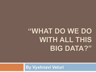 “WHAT DO WE DO
WITH ALL THIS
BIG DATA?”
By Vyshnavi Veluri
 