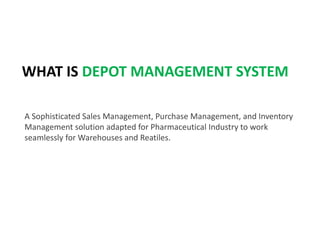 WHAT IS DEPOT MANAGEMENT SYSTEM
A Sophisticated Sales Management, Purchase Management, and Inventory
Management solution adapted for Pharmaceutical Industry to work
seamlessly for Warehouses and Reatiles.
 