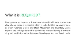 Management of Inventory, Transportation and Fulfillment comes into
play when a order is generated which is to be fulfilled by a warehouse
or when Purchase Orders and Stock Movement and Inventory Status
Reports are to be generated to streamline the functioning of transfer
of goods and information between Warehouse and the Retail outlet
Why it is REQUIRED?
 