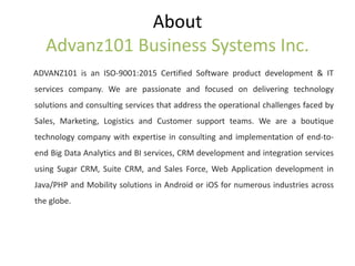 About
Advanz101 Business Systems Inc.
ADVANZ101 is an ISO-9001:2015 Certified Software product development & IT
services company. We are passionate and focused on delivering technology
solutions and consulting services that address the operational challenges faced by
Sales, Marketing, Logistics and Customer support teams. We are a boutique
technology company with expertise in consulting and implementation of end-to-
end Big Data Analytics and BI services, CRM development and integration services
using Sugar CRM, Suite CRM, and Sales Force, Web Application development in
Java/PHP and Mobility solutions in Android or iOS for numerous industries across
the globe.
 