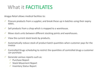 Arogya Retail allows medical facilities to:
 Procure products from a supplier, and break these up in batches using their expiry
dates.
 Sell products from a shop which is mapped to a warehouse.
 Move stock units between different stocking points and warehouses.
 View the current stock levels by products.
 Automatically reduce stock of product batch quantities when customer pays for the
invoice
 Controlled Drugs scheduling to restrict the quantities of controlled drugs a customer
can purchase
 Generate various reports such as:
 Purchase Report
 Stock Movement Report
 Inventory Status Report
What it FACITILATES
 