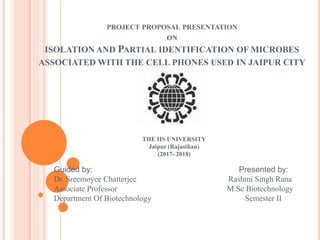 PROJECT PROPOSAL PRESENTATION
ON
ISOLATION AND PARTIAL IDENTIFICATION OF MICROBES
ASSOCIATED WITH THE CELL PHONES USED IN JAIPUR CITY
THE IIS UNIVERSITY
Jaipur (Rajasthan)
(2017- 2018)
Guided by: Presented by:
Dr. Sreemoyee Chatterjee Rashmi Singh Rana
Associate Professor M.Sc Biotechnology
Department Of Biotechnology Semester II
 