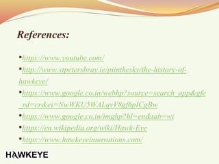References:
•https://www.youtube.com/
•http://www.stpetersbray.ie/piinthesky/the-history-of-
hawkeye/
•https://www.google.co.in/webhp?source=search_app&gfe
_rd=cr&ei=NwWKU5WALqvV8gf6pICgBw
•https://www.google.co.in/imghp?hl=en&tab=wi
•https://en.wikipedia.org/wiki/Hawk-Eye
•https://www.hawkeyeinnovations.com/
 