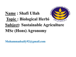 Name : Shafi Ullah
Topic : Biological Herbicides
Subject: Sustainable Agriculture
MSc (Hons) Agronomy
Muhammadsaify92@gmail.com
 