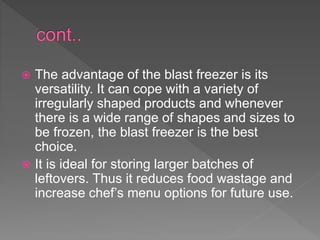  The advantage of the blast freezer is its
versatility. It can cope with a variety of
irregularly shaped products and whenever
there is a wide range of shapes and sizes to
be frozen, the blast freezer is the best
choice.
 It is ideal for storing larger batches of
leftovers. Thus it reduces food wastage and
increase chef’s menu options for future use.
 
