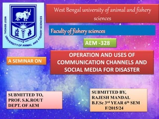 West Bengal university of animal and fishery
sciences
AEM -328
OPERATION AND USES OF
COMMUNICATION CHANNELS AND
SOCIAL MEDIA FOR DISASTER
A SEMINAR ON
SUBMITTED TO,
PROF. S.K.ROUT
DEPT. OF AEM
SUBMITTED BY,
RAJESH MANDAL
B.F.Sc 3rd YEAR 6th SEM
F/2015/24
 