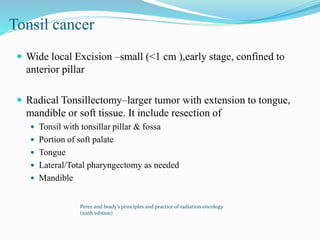 Tonsil cancer
 Wide local Excision –small (<1 cm ),early stage, confined to
anterior pillar
 Radical Tonsillectomy–larger tumor with extension to tongue,
mandible or soft tissue. It include resection of
 Tonsil with tonsillar pillar & fossa
 Portion of soft palate
 Tongue
 Lateral/Total pharyngectomy as needed
 Mandible
Perez and brady’s principles and practice of radiation oncology
(sixth edition)
 