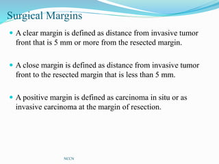 Surgical Margins
 A clear margin is defined as distance from invasive tumor
front that is 5 mm or more from the resected margin.
 A close margin is defined as distance from invasive tumor
front to the resected margin that is less than 5 mm.
 A positive margin is defined as carcinoma in situ or as
invasive carcinoma at the margin of resection.
NCCN
 