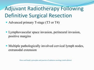 Adjuvant Radiotherapy Following
Definitive Surgical Resection
 Advanced primary T-stage (T3 or T4)
 Lymphovascular space invasion, perineural invasion,
positive margins
 Multiple pathologically involved cervical lymph nodes,
extranodal extension
Perez and brady’s principles and practice of radiation oncology (sixth edition)
 
