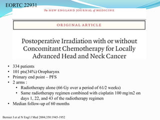 EORTC 22931
Bernier J et al N Engl J Med 2004;350:1945-1952
• 334 patients
• 101 pts(34%) Oropharynx
• Primary end point – PFS
• 2 arms :
• Radiotherapy alone (66 Gy over a period of 61⁄2 weeks)
• Same radiotherapy regimen combined with cisplatin 100 mg/m2 on
days 1, 22, and 43 of the radiotherapy regimen
• Median follow-up of 60 months
 