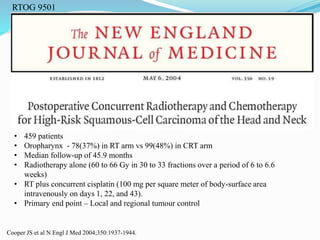 RTOG 9501
Cooper JS et al N Engl J Med 2004;350:1937-1944.
• 459 patients
• Oropharynx - 78(37%) in RT arm vs 99(48%) in CRT arm
• Median follow-up of 45.9 months
• Radiotherapy alone (60 to 66 Gy in 30 to 33 fractions over a period of 6 to 6.6
weeks)
• RT plus concurrent cisplatin (100 mg per square meter of body-surface area
intravenously on days 1, 22, and 43).
• Primary end point – Local and regional tumour control
 