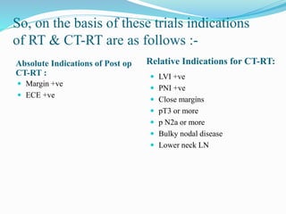 So, on the basis of these trials indications
of RT & CT-RT are as follows :-
Absolute Indications of Post op
CT-RT :
Relative Indications for CT-RT:
 Margin +ve
 ECE +ve
 LVI +ve
 PNI +ve
 Close margins
 pT3 or more
 p N2a or more
 Bulky nodal disease
 Lower neck LN
 