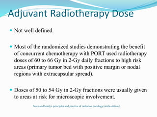 Adjuvant Radiotherapy Dose
 Not well defined.
 Most of the randomized studies demonstrating the benefit
of concurrent chemotherapy with PORT used radiotherapy
doses of 60 to 66 Gy in 2-Gy daily fractions to high risk
areas (primary tumor bed with positive margin or nodal
regions with extracapsular spread).
 Doses of 50 to 54 Gy in 2-Gy fractions were usually given
to areas at risk for microscopic involvement.
Perez and brady’s principles and practice of radiation oncology (sixth edition)
 