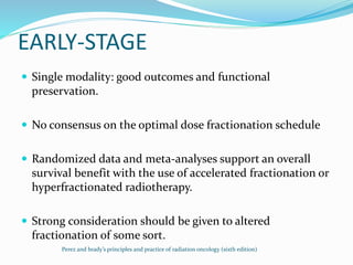 EARLY-STAGE
 Single modality: good outcomes and functional
preservation.
 No consensus on the optimal dose fractionation schedule
 Randomized data and meta-analyses support an overall
survival benefit with the use of accelerated fractionation or
hyperfractionated radiotherapy.
 Strong consideration should be given to altered
fractionation of some sort.
Perez and brady’s principles and practice of radiation oncology (sixth edition)
 