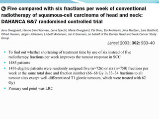  To find out whether shortening of treatment time by use of six instead of five
radiotherapy fractions per week improves the tumour response in SCC
 1485 patients
 1476 eligible patients were randomly assigned five (n=726) or six (n=750) fractions per
week at the same total dose and fraction number (66–68 Gy in 33–34 fractions to all
tumour sites except well-differentiated T1 glottic tumours, which were treated with 62
Gy)
 Primary end point was LRC
 