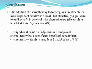 Conclusion
• The addition of chemotherapy to locoregional treatment- the
most important result was a small, but statistically significant,
overall benefit in survival with chemotherapy (the absolute
benefit at 2 and 5 years was 4%).
• No significant benefit of adjuvant or neoadjuvant
chemotherapy but a significant benefit of concomitant
chemotherapy (absolute benefit at 2 and 5 years of 8%)
 