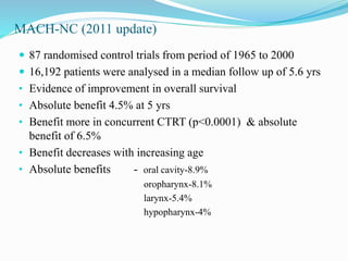MACH-NC (2011 update)
 87 randomised control trials from period of 1965 to 2000
 16,192 patients were analysed in a median follow up of 5.6 yrs
• Evidence of improvement in overall survival
• Absolute benefit 4.5% at 5 yrs
• Benefit more in concurrent CTRT (p<0.0001) & absolute
benefit of 6.5%
• Benefit decreases with increasing age
• Absolute benefits - oral cavity-8.9%
oropharynx-8.1%
larynx-5.4%
hypopharynx-4%
 