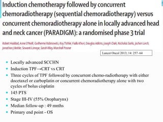  Locally advanced SCCHN
 Induction TPF→CRT vs CRT
 Three cycles of TPF followed by concurrent chemo-radiotherapy with either
docetaxel or carboplatin or concurrent chemoradiotherapy alone with two
cycles of bolus cisplatin
 145 PTS
 Stage III-IV (55% Oropharynx)
 Median follow-up : 49 mnths
 Primary end point - OS
Lancet Oncol 2013; 14: 257–64
 