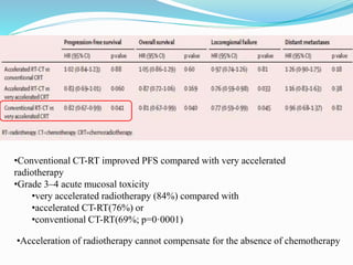 •Conventional CT-RT improved PFS compared with very accelerated
radiotherapy
•Grade 3–4 acute mucosal toxicity
•very accelerated radiotherapy (84%) compared with
•accelerated CT-RT(76%) or
•conventional CT-RT(69%; p=0·0001)
•Acceleration of radiotherapy cannot compensate for the absence of chemotherapy
 