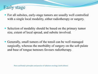 Early stage
 For all subsites, early-stage tumors are usually well controlled
with a single local modality, either radiotherapy or surgery.
 Selection of modality should be based on the primary tumor
size, extent of local spread, and subsite involved.
 Generally, small tumors of the tonsil can be well managed
surgically, whereas the morbidity of surgery on the soft palate
and base of tongue tumours favours radiotherapy.
Perez and brady’s principles and practice of radiation oncology (sixth edition)
 