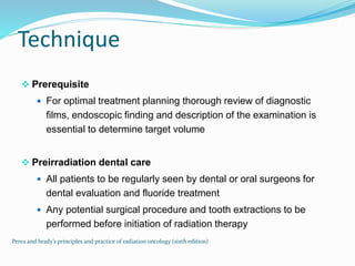Technique
 Prerequisite
 For optimal treatment planning thorough review of diagnostic
films, endoscopic finding and description of the examination is
essential to determine target volume
 Preirradiation dental care
 All patients to be regularly seen by dental or oral surgeons for
dental evaluation and fluoride treatment
 Any potential surgical procedure and tooth extractions to be
performed before initiation of radiation therapy
Perez and brady’s principles and practice of radiation oncology (sixth edition)
 