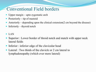 Conventional Field borders
 Upper margin – upto zygomatic arch
 Posteriorly – tip of mastoid
 Anteriorly – depending upon the clinical extension(2 cm beyond the disease)
 Inferiorly – thyroid notch
 LAN
 Superior : Lower border of throid notch and match with upper neck
lateral fields
 Inferior : inferior edge of the clavicular head
 Lateral : Two thirds of the clavicle or 2 cm lateral to
lymphadenopathy (which ever more lateral)
 