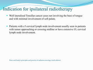 Indication for ipsilateral radiotherapy
 Well lateralised Tonsillar cancer cases not involving the base of tongue
and with minimal involvement of soft palate.
 Patients with c/l cervical lymph node involvement usually seen in patients
with tumor approaching or crossing midline or have extensive I/L cervical
lymph node involvement.
Perez and brady’s principles and practice of radiation oncology (sixth edition)
 