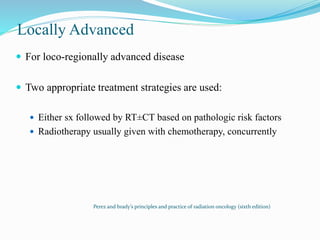 Locally Advanced
 For loco-regionally advanced disease
 Two appropriate treatment strategies are used:
 Either sx followed by RT±CT based on pathologic risk factors
 Radiotherapy usually given with chemotherapy, concurrently
Perez and brady’s principles and practice of radiation oncology (sixth edition)
 