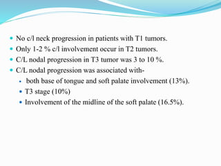  No c/l neck progression in patients with T1 tumors.
 Only 1-2 % c/l involvement occur in T2 tumors.
 C/L nodal progression in T3 tumor was 3 to 10 %.
 C/L nodal progression was associated with-
 both base of tongue and soft palate involvement (13%).
 T3 stage (10%)
 Involvement of the midline of the soft palate (16.5%).
 