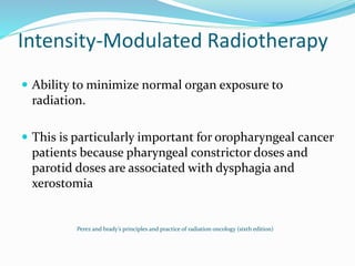 Intensity-Modulated Radiotherapy
 Ability to minimize normal organ exposure to
radiation.
 This is particularly important for oropharyngeal cancer
patients because pharyngeal constrictor doses and
parotid doses are associated with dysphagia and
xerostomia
Perez and brady’s principles and practice of radiation oncology (sixth edition)
 