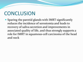 CONCLUSION
 Sparing the parotid glands with IMRT significantly
reduces the incidence of xerostomia and leads to
recovery of saliva secretion and improvements in
associated quality of life, and thus strongly supports a
role for IMRT in squamous-cell carcinoma of the head
and neck
 