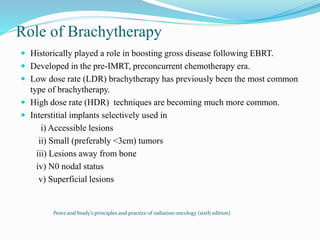 Role of Brachytherapy
 Historically played a role in boosting gross disease following EBRT.
 Developed in the pre-IMRT, preconcurrent chemotherapy era.
 Low dose rate (LDR) brachytherapy has previously been the most common
type of brachytherapy.
 High dose rate (HDR) techniques are becoming much more common.
 Interstitial implants selectively used in
i) Accessible lesions
ii) Small (preferably <3cm) tumors
iii) Lesions away from bone
iv) N0 nodal status
v) Superficial lesions
Perez and brady’s principles and practice of radiation oncology (sixth edition)
 