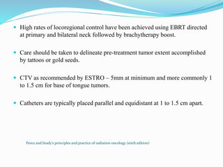  High rates of locoregional control have been achieved using EBRT directed
at primary and bilateral neck followed by brachytherapy boost.
 Care should be taken to delineate pre-treatment tumor extent accomplished
by tattoos or gold seeds.
 CTV as recommended by ESTRO – 5mm at minimum and more commonly 1
to 1.5 cm for base of tongue tumors.
 Catheters are typically placed parallel and equidistant at 1 to 1.5 cm apart.
Perez and brady’s principles and practice of radiation oncology (sixth edition)
 