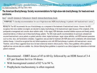Brachytherapy guidelines - American Brachytherapy society (ABS)
 Recommend – EBRT doses of 45 to 60 Gy followed by an HDR boost of 3-4
GY per fraction for 6 to 10 doses.
 With locoregional control of 82 % to 94 %.
 Prophylactic tracheostomy is often required.
 