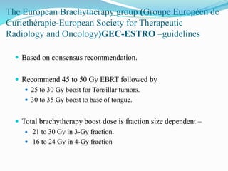 The European Brachytherapy group (Groupe Européen de
Curiethérapie-European Society for Therapeutic
Radiology and Oncology)GEC-ESTRO –guidelines
 Based on consensus recommendation.
 Recommend 45 to 50 Gy EBRT followed by
 25 to 30 Gy boost for Tonsillar tumors.
 30 to 35 Gy boost to base of tongue.
 Total brachytherapy boost dose is fraction size dependent –
 21 to 30 Gy in 3-Gy fraction.
 16 to 24 Gy in 4-Gy fraction
 