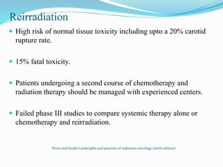Reirradiation
 High risk of normal tissue toxicity including upto a 20% carotid
rupture rate.
 15% fatal toxicity.
 Patients undergoing a second course of chemotherapy and
radiation therapy should be managed with experienced centers.
 Failed phase III studies to compare systemic therapy alone or
chemotherapy and reirradiation.
Perez and brady’s principles and practice of radiation oncology (sixth edition)
 