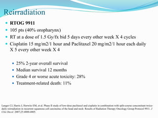 Reirradiation
 RTOG 9911
 105 pts (40% oropharynx)
 RT at a dose of 1.5 Gy/fx bid 5 days every other week X 4 cycles
 Cisplatin 15 mg/m2/1 hour and Paclitaxel 20 mg/m2/1 hour each daily
X 5 every other week X 4
 25% 2-year overall survival
 Median survival 12 months
 Grade 4 or worse acute toxicity: 28%
 Treatment-related death: 11%
Langer CJ, Harris J, Horwitz EM, et al. Phase II study of low-dose paclitaxel and cisplatin in combination with split-course concomitant twice-
daily reirradiation in recurrent squamous cell carcinoma of the head and neck: Results of Radiation Therapy Oncology Group Protocol 9911. J
Clin Oncol. 2007;25:4800-4805.
 
