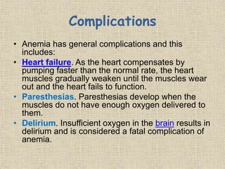 Complications
• Anemia has general complications and this
includes:
• Heart failure. As the heart compensates by
pumping faster than the normal rate, the heart
muscles gradually weaken until the muscles wear
out and the heart fails to function.
• Paresthesias. Paresthesias develop when the
muscles do not have enough oxygen delivered to
them.
• Delirium. Insufficient oxygen in the brain results in
delirium and is considered a fatal complication of
anemia.
 