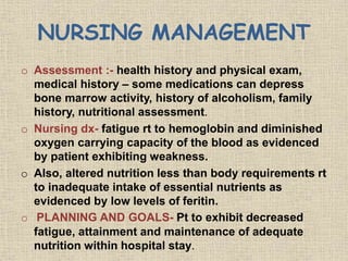 NURSING MANAGEMENT
o Assessment :- health history and physical exam,
medical history – some medications can depress
bone marrow activity, history of alcoholism, family
history, nutritional assessment.
o Nursing dx- fatigue rt to hemoglobin and diminished
oxygen carrying capacity of the blood as evidenced
by patient exhibiting weakness.
o Also, altered nutrition less than body requirements rt
to inadequate intake of essential nutrients as
evidenced by low levels of feritin.
o PLANNING AND GOALS- Pt to exhibit decreased
fatigue, attainment and maintenance of adequate
nutrition within hospital stay.
 