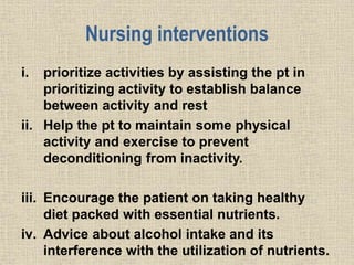 Nursing interventions
i. prioritize activities by assisting the pt in
prioritizing activity to establish balance
between activity and rest
ii. Help the pt to maintain some physical
activity and exercise to prevent
deconditioning from inactivity.
iii. Encourage the patient on taking healthy
diet packed with essential nutrients.
iv. Advice about alcohol intake and its
interference with the utilization of nutrients.
 