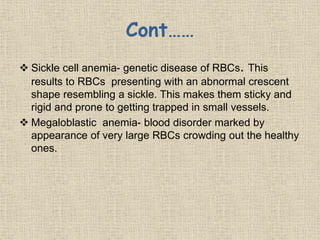 Cont……
 Sickle cell anemia- genetic disease of RBCs. This
results to RBCs presenting with an abnormal crescent
shape resembling a sickle. This makes them sticky and
rigid and prone to getting trapped in small vessels.
 Megaloblastic anemia- blood disorder marked by
appearance of very large RBCs crowding out the healthy
ones.
 